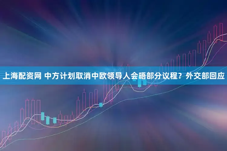 上海配资网 中方计划取消中欧领导人会晤部分议程？外交部回应
