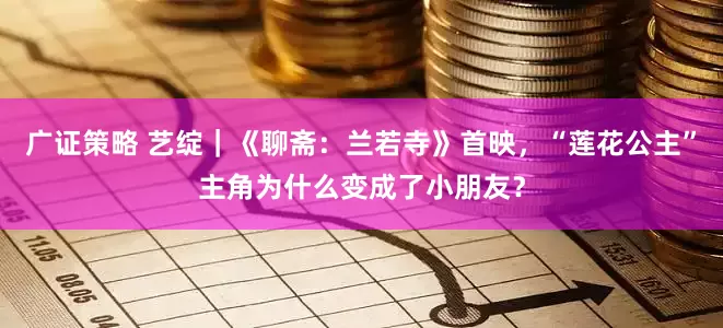 广证策略 艺绽｜《聊斋：兰若寺》首映，“莲花公主”主角为什么变成了小朋友？