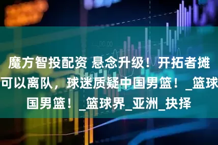 魔方智投配资 悬念升级！开拓者摊牌了，杨瀚森可以离队，球迷质疑中国男篮！_篮球界_亚洲_抉择