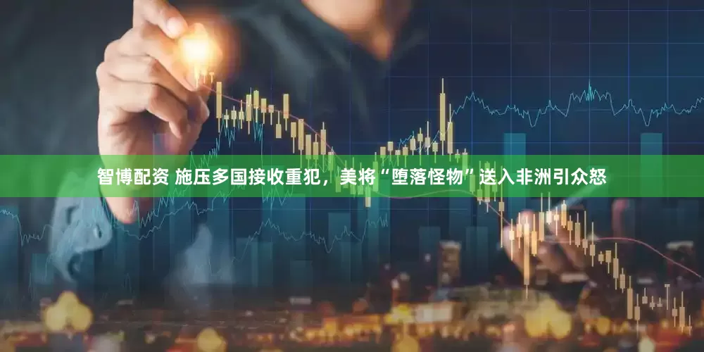 智博配资 施压多国接收重犯，美将“堕落怪物”送入非洲引众怒