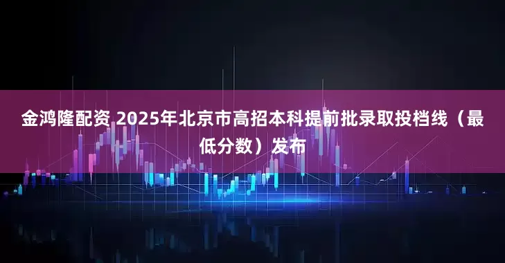 金鸿隆配资 2025年北京市高招本科提前批录取投档线（最低分数）发布