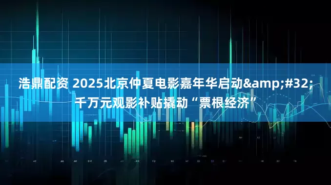 浩鼎配资 2025北京仲夏电影嘉年华启动&#32;千万元观影补贴撬动“票根经济”