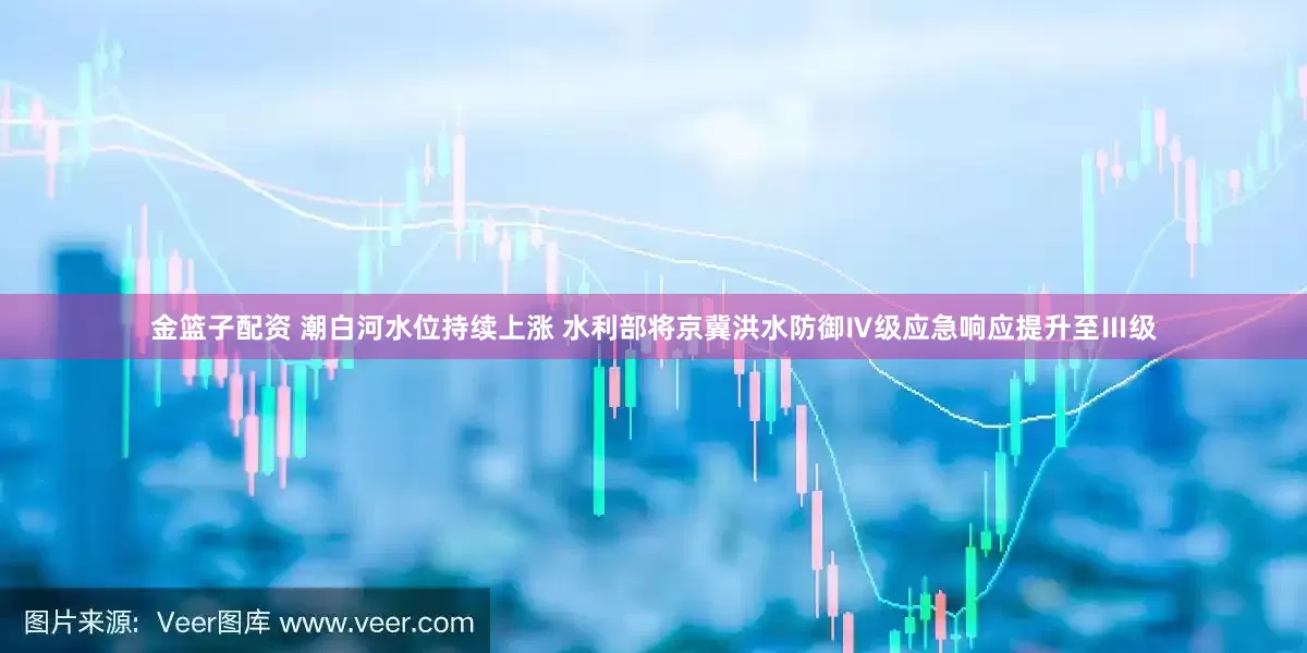 金篮子配资 潮白河水位持续上涨 水利部将京冀洪水防御Ⅳ级应急响应提升至Ⅲ级
