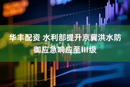 华丰配资 水利部提升京冀洪水防御应急响应至Ⅲ级