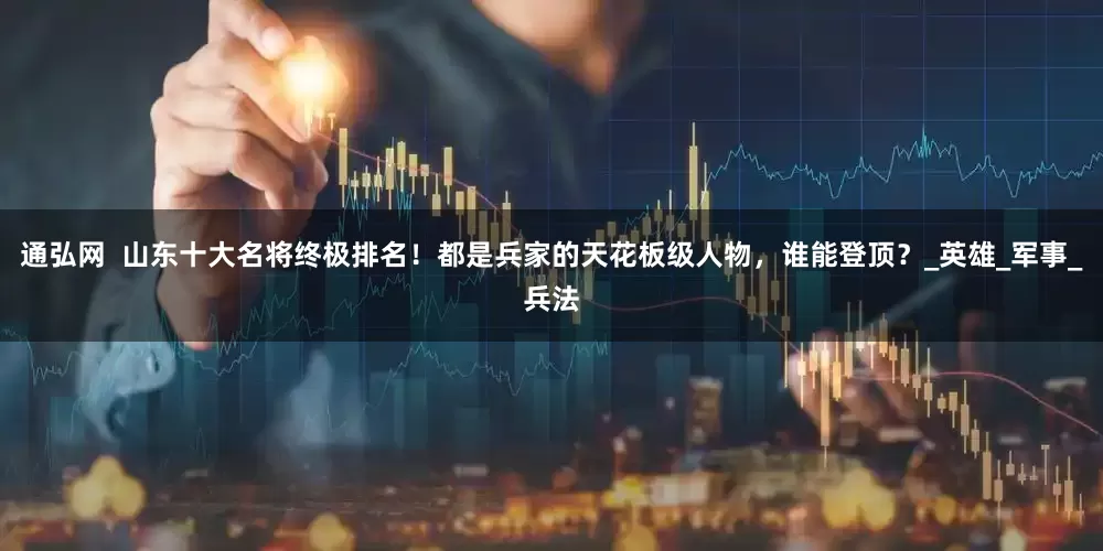 通弘网 山东十大名将终极排名!都是兵家的天花板级人物,谁能登顶?_英雄_军事_兵法