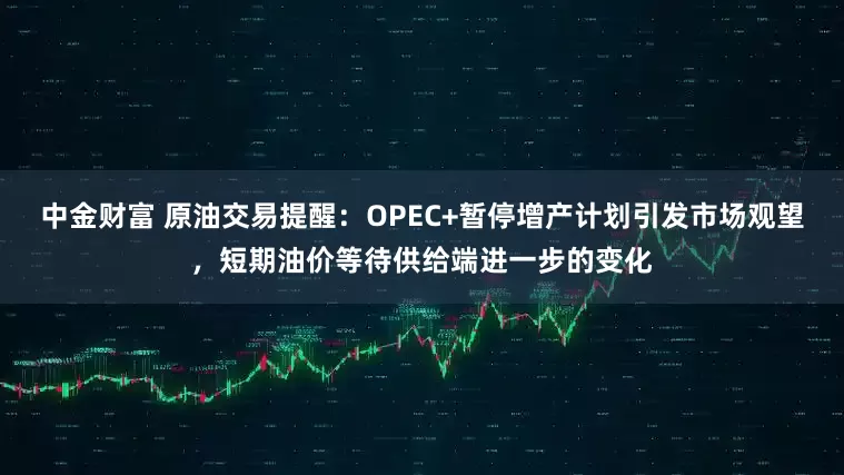 中金财富 原油交易提醒：OPEC+暂停增产计划引发市场观望，短期油价等待供给端进一步的变化