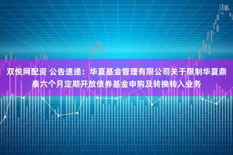 双悦网配资 公告速递：华夏基金管理有限公司关于限制华夏鼎泰六个月定期开放债券基金申购及转换转入业务