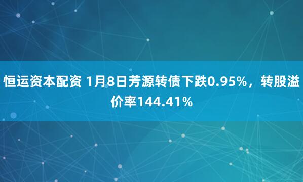 恒运资本配资 1月8日芳源转债下跌0.95%,转股溢价率144.41%