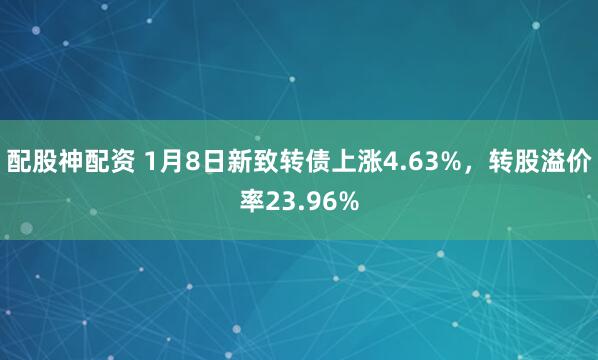 配股神配资 1月8日新致转债上涨4.63%，转股溢价率23.96%