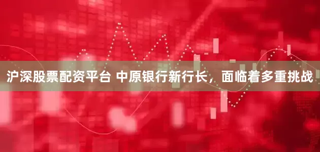 沪深股票配资平台 中原银行新行长，面临着多重挑战