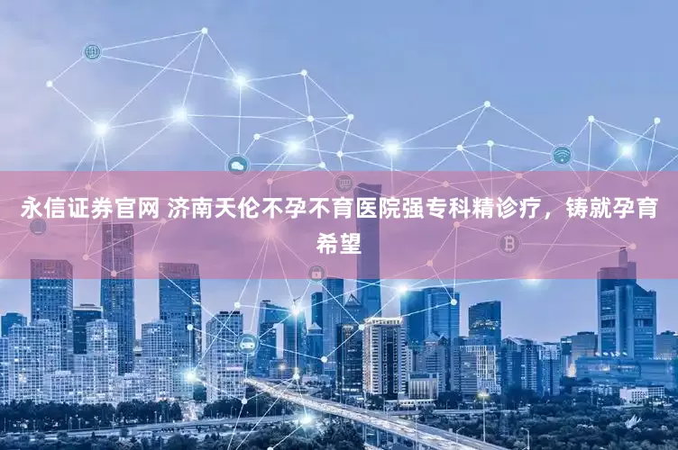 永信证券官网 济南天伦不孕不育医院强专科精诊疗，铸就孕育希望