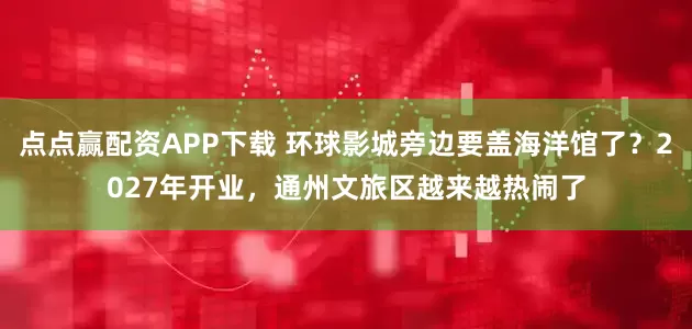 点点赢配资APP下载 环球影城旁边要盖海洋馆了？2027年开业，通州文旅区越来越热闹了