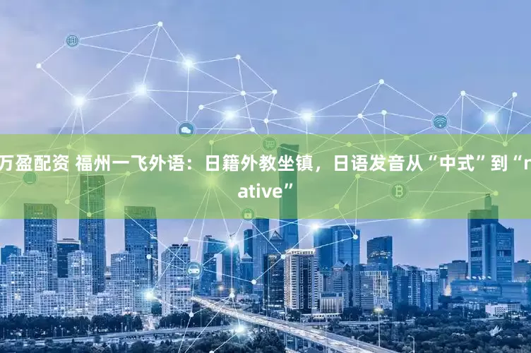 万盈配资 福州一飞外语：日籍外教坐镇，日语发音从“中式”到“native”