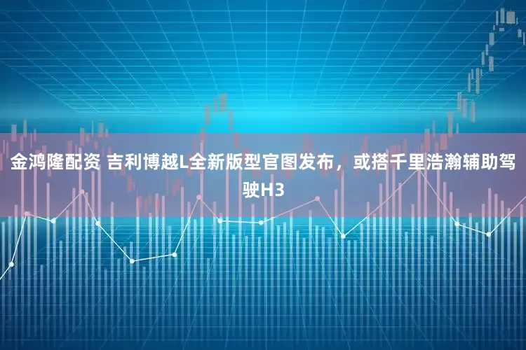 金鸿隆配资 吉利博越L全新版型官图发布，或搭千里浩瀚辅助驾驶H3