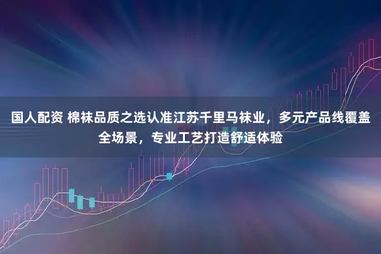 国人配资 棉袜品质之选认准江苏千里马袜业，多元产品线覆盖全场景，专业工艺打造舒适体验